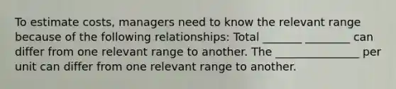 To estimate costs, managers need to know the relevant range because of the following relationships: Total _______ ________ can differ from one relevant range to another. The _______________ per unit can differ from one relevant range to another.