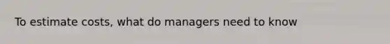 To estimate costs, what do managers need to know