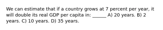 We can estimate that if a country grows at 7 percent per year, it will double its real GDP per capita in: ______ A) 20 years. B) 2 years. C) 10 years. D) 35 years.