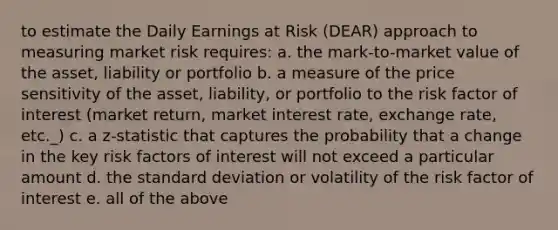 to estimate the Daily Earnings at Risk (DEAR) approach to measuring market risk requires: a. the mark-to-market value of the asset, liability or portfolio b. a measure of the price sensitivity of the asset, liability, or portfolio to the risk factor of interest (market return, market interest rate, exchange rate, etc._) c. a z-statistic that captures the probability that a change in the key risk factors of interest will not exceed a particular amount d. the standard deviation or volatility of the risk factor of interest e. all of the above