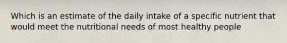 Which is an estimate of the daily intake of a specific nutrient that would meet the nutritional needs of most healthy people