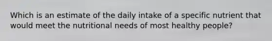 Which is an estimate of the daily intake of a specific nutrient that would meet the nutritional needs of most healthy people?