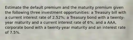 Estimate the default premium and the maturity premium given the following three investment​ opportunities: a Treasury bill with a current interest rate of 2.52%; a Treasury bond with a​ twenty-year maturity and a current interest rate of 6​%; and a​ AAA, corporate bond with a​ twenty-year maturity and an interest rate of 7.5​%.