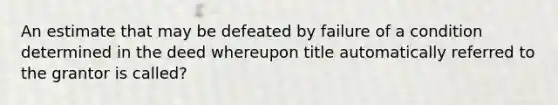 An estimate that may be defeated by failure of a condition determined in the deed whereupon title automatically referred to the grantor is called?