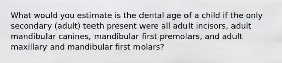 What would you estimate is the dental age of a child if the only secondary (adult) teeth present were all adult incisors, adult mandibular canines, mandibular first premolars, and adult maxillary and mandibular first molars?