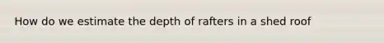 How do we estimate the depth of rafters in a shed roof