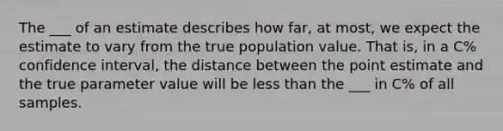 The ___ of an estimate describes how far, at most, we expect the estimate to vary from the true population value. That is, in a C% confidence interval, the distance between the point estimate and the true parameter value will be less than the ___ in C% of all samples.