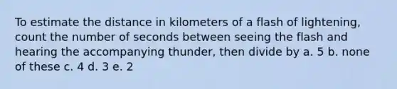 To estimate the distance in kilometers of a flash of lightening, count the number of seconds between seeing the flash and hearing the accompanying thunder, then divide by a. 5 b. none of these c. 4 d. 3 e. 2