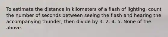 To estimate the distance in kilometers of a flash of lighting, count the number of seconds between seeing the flash and hearing the accompanying thunder, then divide by 3. 2. 4. 5. None of the above.