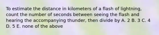 To estimate the distance in kilometers of a flash of lightning, count the number of seconds between seeing the flash and hearing the accompanying thunder, then divide by A. 2 B. 3 C. 4 D. 5 E. none of the above