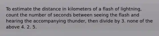 To estimate the distance in kilometers of a flash of lightning, count the number of seconds between seeing the flash and hearing the accompanying thunder, then divide by 3. none of the above 4. 2. 5.