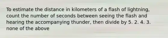 To estimate the distance in kilometers of a flash of lightning, count the number of seconds between seeing the flash and hearing the accompanying thunder, then divide by 5. 2. 4. 3. none of the above