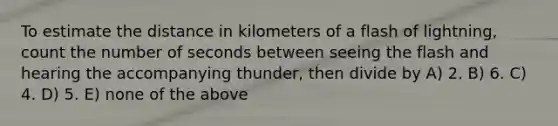 To estimate the distance in kilometers of a flash of lightning, count the number of seconds between seeing the flash and hearing the accompanying thunder, then divide by A) 2. B) 6. C) 4. D) 5. E) none of the above