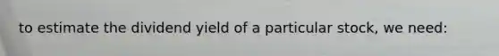 to estimate the dividend yield of a particular stock, we need: