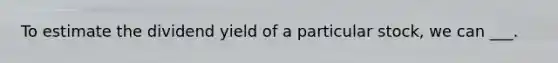 To estimate the dividend yield of a particular stock, we can ___.