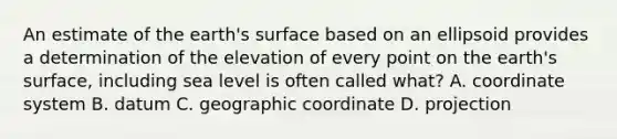 An estimate of the earth's surface based on an ellipsoid provides a determination of the elevation of every point on the earth's surface, including sea level is often called what? A. <a href='https://www.questionai.com/knowledge/k0mliGrrmM-coordinate-system' class='anchor-knowledge'>coordinate system</a> B. datum C. geographic coordinate D. projection