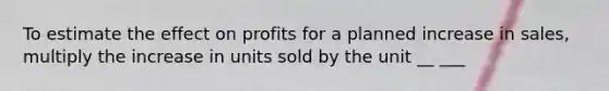 To estimate the effect on profits for a planned increase in sales, multiply the increase in units sold by the unit __ ___