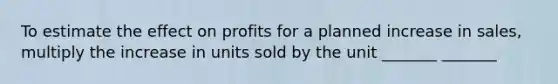 To estimate the effect on profits for a planned increase in sales, multiply the increase in units sold by the unit _______ _______