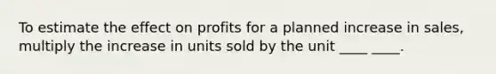 To estimate the effect on profits for a planned increase in sales, multiply the increase in units sold by the unit ____ ____.