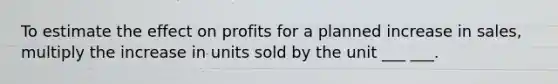 To estimate the effect on profits for a planned increase in sales, multiply the increase in units sold by the unit ___ ___.