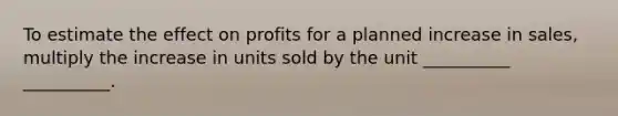 To estimate the effect on profits for a planned increase in sales, multiply the increase in units sold by the unit __________ __________.