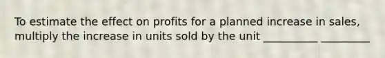 To estimate the effect on profits for a planned increase in sales, multiply the increase in units sold by the unit __________ _________