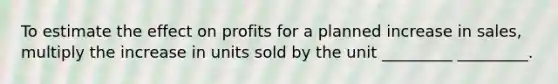 To estimate the effect on profits for a planned increase in sales, multiply the increase in units sold by the unit _________ _________.