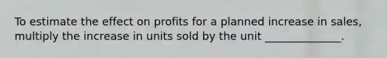 To estimate the effect on profits for a planned increase in sales, multiply the increase in units sold by the unit ______________.