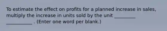 To estimate the effect on profits for a planned increase in sales, multiply the increase in units sold by the unit _________ ___________ . (Enter one word per blank.)