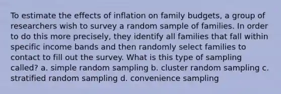 To estimate the effects of inflation on family budgets, a group of researchers wish to survey a random sample of families. In order to do this more precisely, they identify all families that fall within specific income bands and then randomly select families to contact to fill out the survey. What is this type of sampling called? a. simple random sampling b. cluster random sampling c. stratified random sampling d. convenience sampling