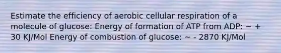 Estimate the efficiency of aerobic <a href='https://www.questionai.com/knowledge/k1IqNYBAJw-cellular-respiration' class='anchor-knowledge'>cellular respiration</a> of a molecule of glucose: Energy of formation of ATP from ADP: ~ + 30 KJ/Mol Energy of combustion of glucose: ~ - 2870 KJ/Mol