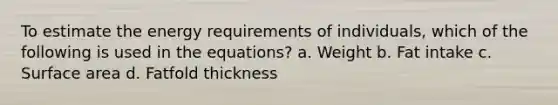 To estimate the energy requirements of individuals, which of the following is used in the equations? a. Weight b. Fat intake c. Surface area d. Fatfold thickness