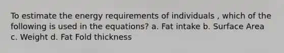 To estimate the energy requirements of individuals , which of the following is used in the equations? a. Fat intake b. Surface Area c. Weight d. Fat Fold thickness