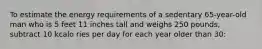 To estimate the energy requirements of a sedentary 65-year-old man who is 5 feet 11 inches tall and weighs 250 pounds, subtract 10 kcalo ries per day for each year older than 30: