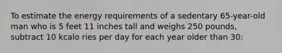 To estimate the energy requirements of a sedentary 65-year-old man who is 5 feet 11 inches tall and weighs 250 pounds, subtract 10 kcalo ries per day for each year older than 30: