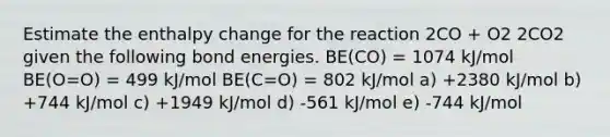 Estimate the enthalpy change for the reaction 2CO + O2 2CO2 given the following bond energies. BE(CO) = 1074 kJ/mol BE(O=O) = 499 kJ/mol BE(C=O) = 802 kJ/mol a) +2380 kJ/mol b) +744 kJ/mol c) +1949 kJ/mol d) -561 kJ/mol e) -744 kJ/mol