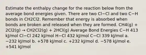 Estimate the enthalpy change for the reaction below from the average bond energies given. There are two Cl−Cl and two C−H bonds in CH2Cl2. Remember that energy is absorbed when bonds are broken and released when they are formed. CH4(g) + 2Cl2(g) → CH2Cl2(g) + 2HCl(g) Average Bond Energies C−H 413 kJ/mol Cl−Cl 242 kJ/mol H−Cl 432 kJ/mol C−Cl 339 kJ/mol a. −232 kJ/mol b. +578 kJ/mol c. +232 kJ/mol d. −578 kJ/mol e. +541 kJ/mol