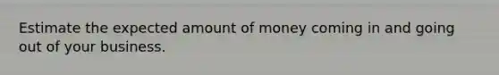 Estimate the expected amount of money coming in and going out of your business.