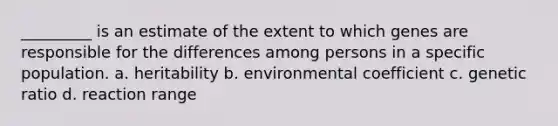 _________ is an estimate of the extent to which genes are responsible for the differences among persons in a specific population. a. heritability b. environmental coefficient c. genetic ratio d. reaction range