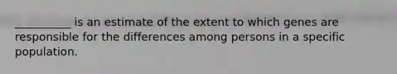 __________ is an estimate of the extent to which genes are responsible for the differences among persons in a specific population.