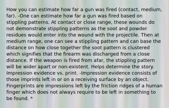 How you can estimate how far a gun was fired (contact, medium, far). -One can estimate how far a gun was fired based on stippling patterns. At contact or close range, these wounds do not demonstrate stippling patterns as the soot and powder residues would enter into the wound with the projectile. Then at medium range, one can see a stippling pattern and can base the distance on how close together the soot pattern is clustered which signifies that the firearm was discharged from a close distance. If the weapon is fired from afar, the stippling pattern will be wider apart or non-existent. Helps determine the story. Impression evidence vs. print. -Impression evidence consists of those imprints left in or on a receiving surface by an object. Fingerprints are impressions left by the friction ridges of a human finger which does not always require to be left in something to be found. *