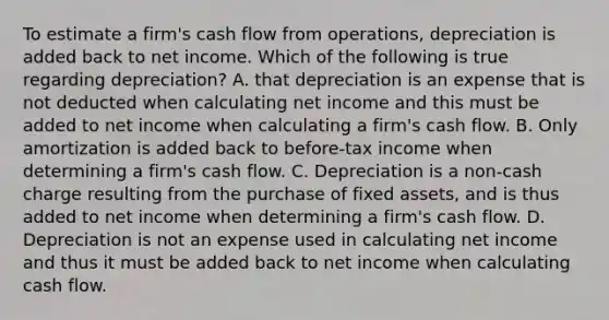 To estimate a firm's cash flow from operations, depreciation is added back to net income. Which of the following is true regarding depreciation? A. that depreciation is an expense that is not deducted when calculating net income and this must be added to net income when calculating a firm's cash flow. B. Only amortization is added back to before-tax income when determining a firm's cash flow. C. Depreciation is a non-cash charge resulting from the purchase of fixed assets, and is thus added to net income when determining a firm's cash flow. D. Depreciation is not an expense used in calculating net income and thus it must be added back to net income when calculating cash flow.