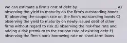 We can estimate a firm's cost of debt by _____________________. A) observing the yield to maturity on the firm's outstanding bonds B) observing the coupon rate on the firm's outstanding bonds C) observing the yield to maturity on newly-issued debt of other firms without regard to risk D) observing the risk-free rate and adding a risk premium to the coupon rate of existing debt E) observing the firm's bank borrowing rate on short-term loans