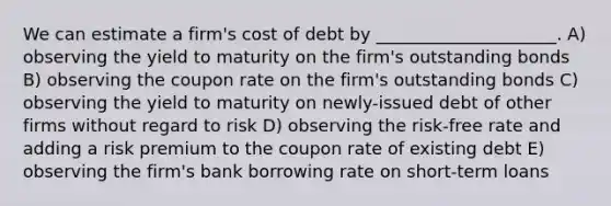 We can estimate a firm's cost of debt by _____________________. A) observing the yield to maturity on the firm's outstanding bonds B) observing the coupon rate on the firm's outstanding bonds C) observing the yield to maturity on newly-issued debt of other firms without regard to risk D) observing the risk-free rate and adding a risk premium to the coupon rate of existing debt E) observing the firm's bank borrowing rate on short-term loans