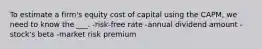 To estimate a firm's equity cost of capital using the CAPM, we need to know the ___. -risk-free rate -annual dividend amount -stock's beta -market risk premium