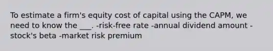 To estimate a firm's equity cost of capital using the CAPM, we need to know the ___. -risk-free rate -annual dividend amount -stock's beta -market risk premium