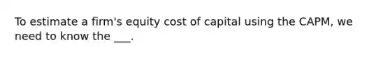 To estimate a firm's equity cost of capital using the CAPM, we need to know the ___.