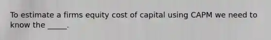 To estimate a firms equity cost of capital using CAPM we need to know the _____.