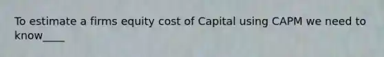 To estimate a firms equity cost of Capital using CAPM we need to know____