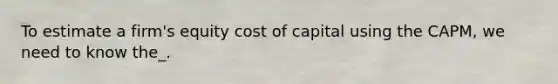 To estimate a firm's equity cost of capital using the CAPM, we need to know the_.